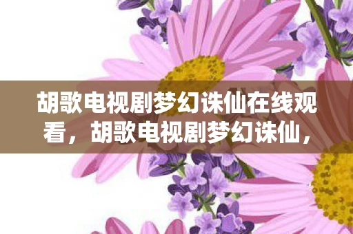 胡歌电视剧梦幻诛仙在线观看，胡歌电视剧梦幻诛仙，演绎仙侠世界的深情与执着