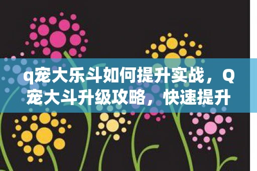 q宠大乐斗如何提升实战，Q宠大斗升级攻略，快速提升等级的方法