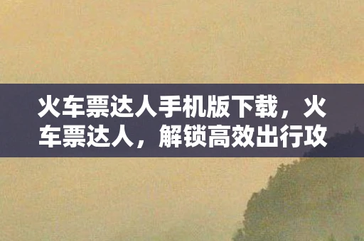 火车票达人手机版下载，火车票达人，解锁高效出行攻略