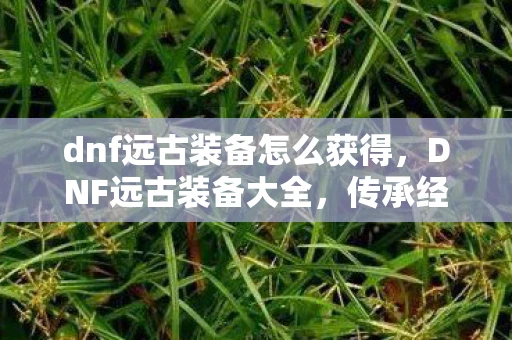 dnf远古装备怎么获得，DNF远古装备大全，传承经典，再现辉煌