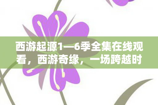 西游起源1—6季全集在线观看，西游奇缘，一场跨越时空的冒险之旅