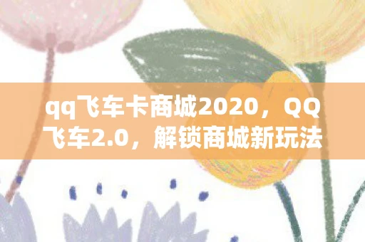 qq飞车卡商城2020,QQ飞车2.0,解锁商城新玩法,打造个性化赛车时代 qq飞车卡商城2020,QQ飞车2.0,解锁商城新玩法,打造个性化赛车时代