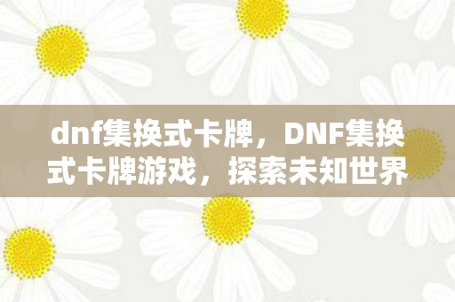 dnf集换式卡牌，DNF集换式卡牌游戏，探索未知世界的奇妙之旅