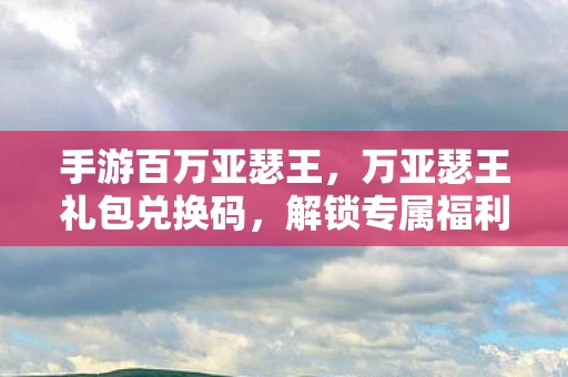 手游百万亚瑟王，万亚瑟王礼包兑换码，解锁专属福利的秘籍