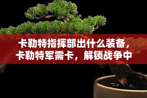 卡勒特指挥部出什么装备，卡勒特军需卡，解锁战争中的神秘补给线