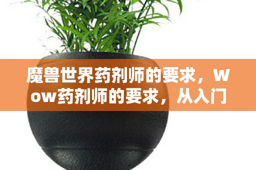 魔兽世界药剂师的要求,Wow药剂师的要求,从入门到精通的全方位指南 魔兽世界药剂师的要求,Wow药剂师的要求,从入门到精通的全方位指南