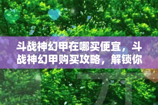 斗战神幻甲在哪买便宜，斗战神幻甲购买攻略，解锁你的战斗新姿态