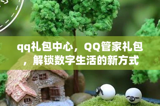 qq礼包中心,QQ管家礼包,解锁数字生活的新方式 qq礼包中心,QQ管家礼包,解锁数字生活的新方式