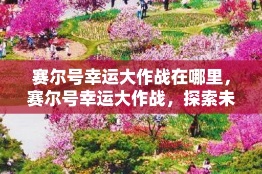 赛尔号幸运大作战在哪里,赛尔号幸运大作战,探索未知,挑战极限 赛尔号幸运大作战在哪里,赛尔号幸运大作战,探索未知,挑战极限