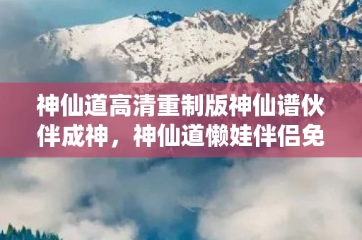 神仙道高清重制版神仙谱伙伴成神，神仙道懒娃伴侣免费版，打造你的专属修仙伴侣