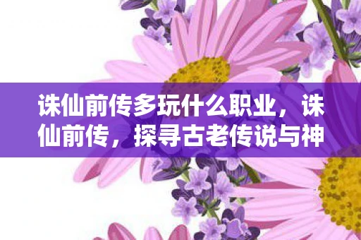 诛仙前传多玩什么职业,诛仙前传,探寻古老传说与神秘世界的奥秘 诛仙前传多玩什么职业,诛仙前传,探寻古老传说与神秘世界的奥秘