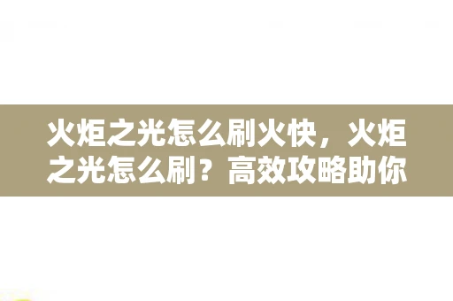 火炬之光怎么刷火快,火炬之光怎么刷?高效攻略助你快速升级 火炬之光怎么刷火快,火炬之光怎么刷?高效攻略助你快速升级
