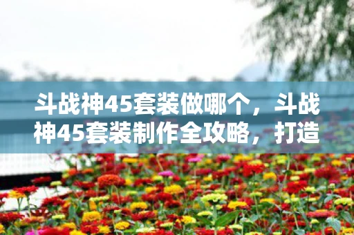 斗战神45套装做哪个,斗战神45套装制作全攻略,打造顶级装备,征服游戏世界 斗战神45套装做哪个,斗战神45套装制作全攻略,打造顶级装备,征服游戏世界