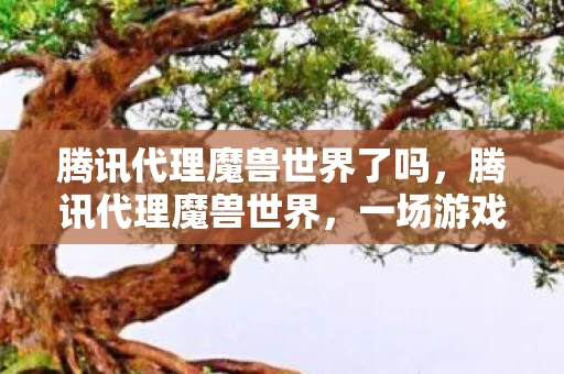 腾讯代理魔兽世界了吗，腾讯代理魔兽世界，一场游戏巨头的跨界联姻