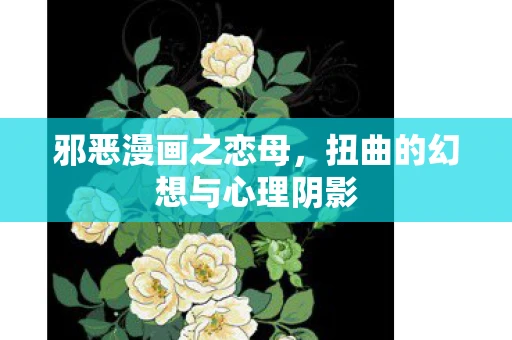 邪恶漫画之恋母,扭曲的幻想与心理阴影 邪恶漫画之恋母,扭曲的幻想与心理阴影