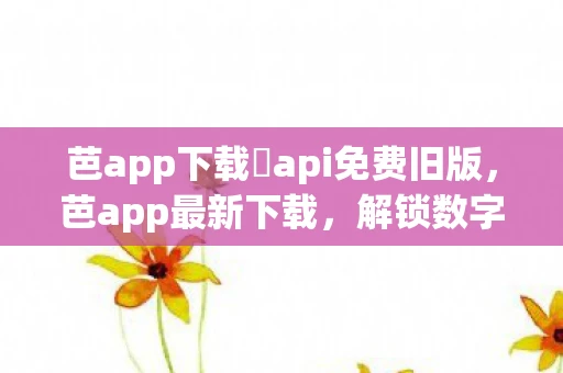 芭app下载汅api免费旧版,芭app最新下载,解锁数字时代新体验 芭app下载汅api免费旧版,芭app最新下载,解锁数字时代新体验