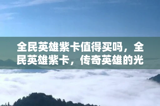 全民英雄紫卡值得买吗，全民英雄紫卡，传奇英雄的光辉篇章