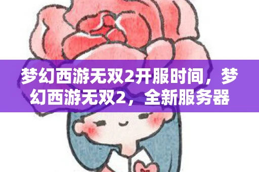 梦幻西游无双2开服时间，梦幻西游无双2，全新服务器开启，重温经典再续前缘