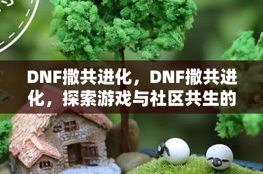 DNF撒共进化，DNF撒共进化，探索游戏与社区共生的新纪元
