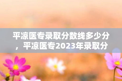 平凉医专录取分数线多少分，平凉医专2023年录取分数线公布，你达标了吗？