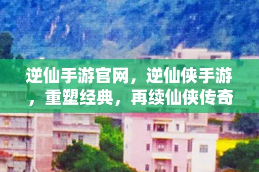 逆仙手游官网，逆仙侠手游，重塑经典，再续仙侠传奇