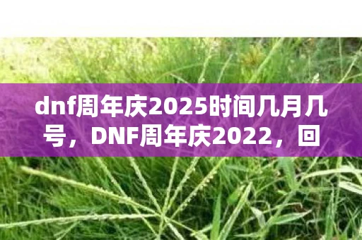 dnf周年庆2025时间几月几号，DNF周年庆2022，回顾与期待