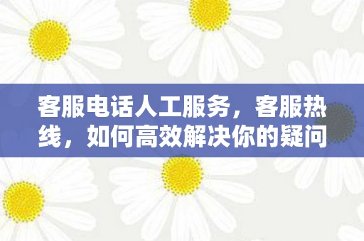 客服电话人工服务，客服热线，如何高效解决你的疑问