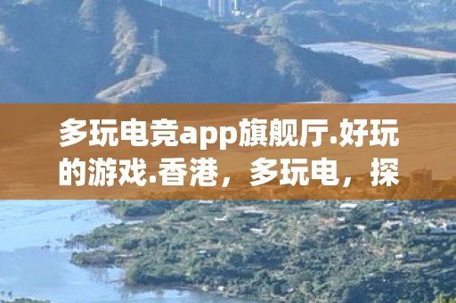 多玩电竞app旗舰厅.好玩的游戏.香港，多玩电，探索电力科技，解锁未来生活