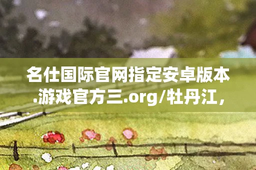 名仕国际官网指定安卓版本.游戏官方三.org/牡丹江，名仕国际，打造高端生活方式的典范