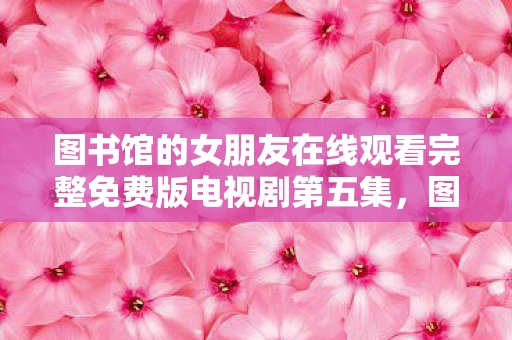 图书馆的女朋友在线观看完整免费版电视剧第五集,图像背后的故事,探索图片中的深层含义 图书馆的女朋友在线观看完整免费版电视剧第五集,图像背后的故事,探索图片中的深层含义