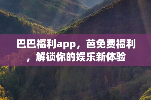 巴巴福利app,芭免费福利,解锁你的娱乐新体验 巴巴福利app,芭免费福利,解锁你的娱乐新体验
