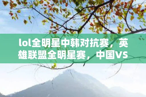 lol全明星中韩对抗赛，英雄联盟全明星赛，中国VS韩国，一场电竞盛宴的较量