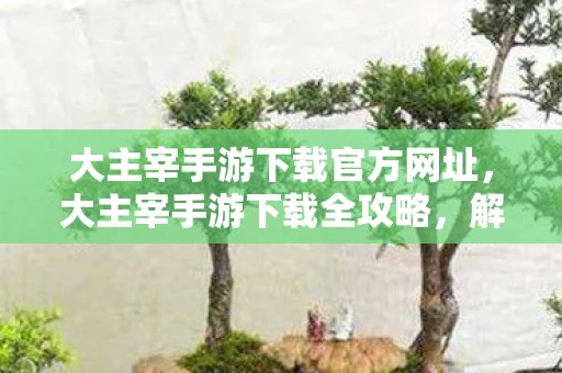 大主宰手游下载官方网址,大主宰手游下载全攻略,解锁你的奇幻冒险之旅 大主宰手游下载官方网址,大主宰手游下载全攻略,解锁你的奇幻冒险之旅