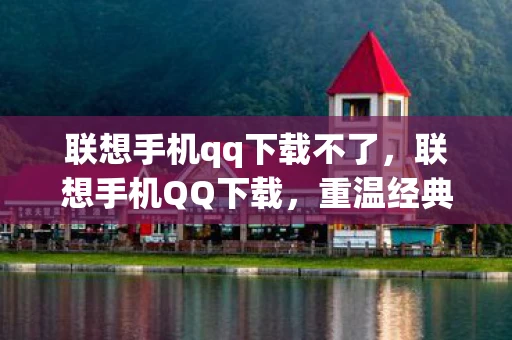 联想手机qq下载不了，联想手机QQ下载，重温经典，再续前缘