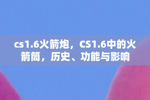 cs1.6火箭炮,CS1.6中的火箭筒,历史、功能与影响 cs1.6火箭炮,CS1.6中的火箭筒,历史、功能与影响