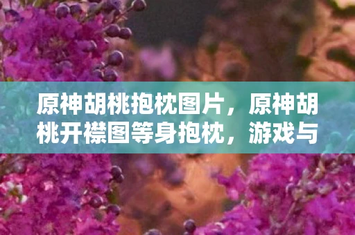 原神胡桃抱枕图片，原神胡桃开襟图等身抱枕，游戏与现实的跨界融合