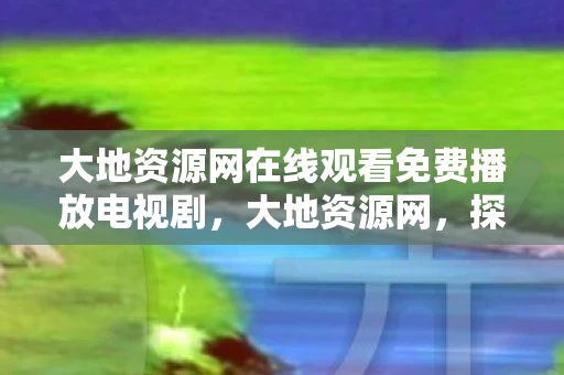 大地资源网在线观看免费播放电视剧，大地资源网，探索自然与人类的和谐共生