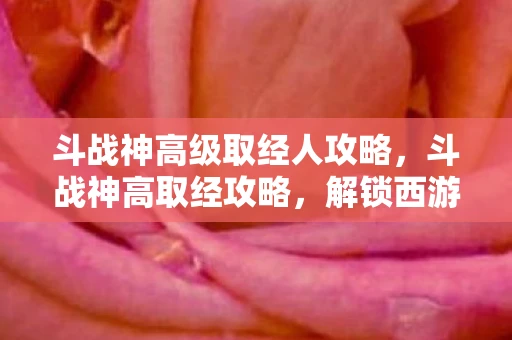 斗战神高级取经人攻略,斗战神高取经攻略,解锁西游新境界 斗战神高级取经人攻略,斗战神高取经攻略,解锁西游新境界