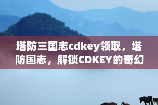 塔防三国志cdkey领取，塔防国志，解锁CDKEY的奇幻之旅