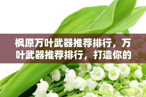 枫原万叶武器推荐排行，万叶武器推荐排行，打造你的专属风系大师