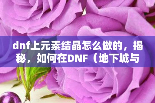 dnf上元素结晶怎么做的，揭秘，如何在DNF（地下城与勇士）中制作上元素结晶