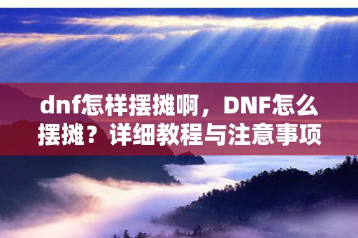 dnf怎样摆摊啊，DNF怎么摆摊？详细教程与注意事项