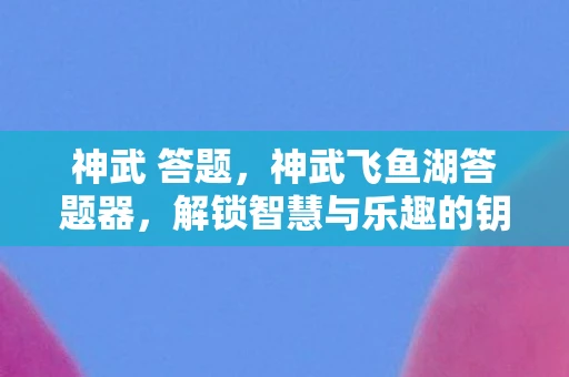 神武 答题,神武飞鱼湖答题器,解锁智慧与乐趣的钥匙 神武 答题,神武飞鱼湖答题器,解锁智慧与乐趣的钥匙