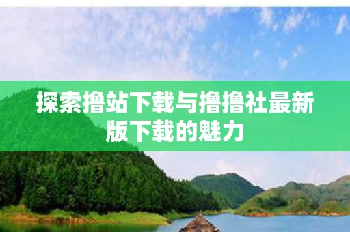 探索撸站下载与撸撸社最新版下载的魅力图片