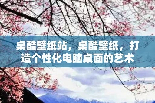 桌酷壁纸站，桌酷壁纸，打造个性化电脑桌面的艺术