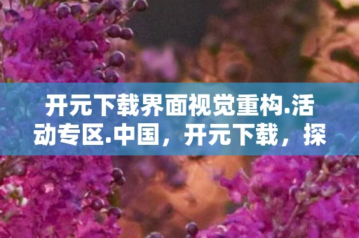 开元下载界面视觉重构.活动专区.中国，开元下载，探索数字时代的便捷与风险