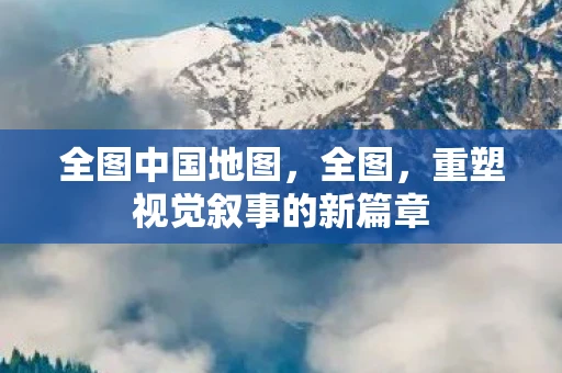 全图中国地图，全图，重塑视觉叙事的新篇章