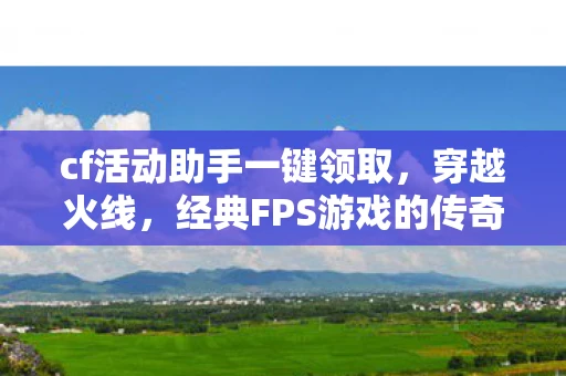 cf活动助手一键领取，穿越火线，经典FPS游戏的传奇之旅