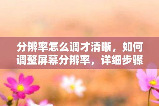 分辨率怎么调才清晰，如何调整屏幕分辨率，详细步骤与注意事项