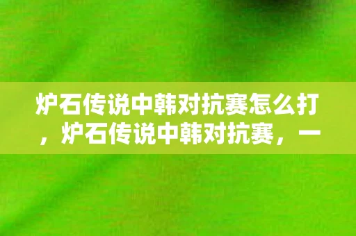 炉石传说中韩对抗赛怎么打，炉石传说中韩对抗赛，一场智慧与策略的盛宴